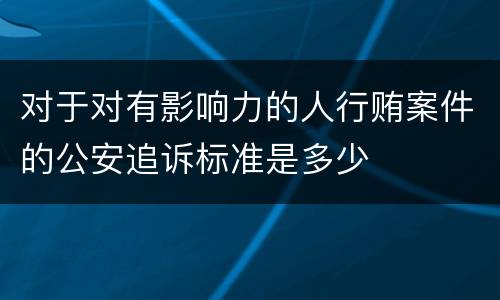 对于对有影响力的人行贿案件的公安追诉标准是多少