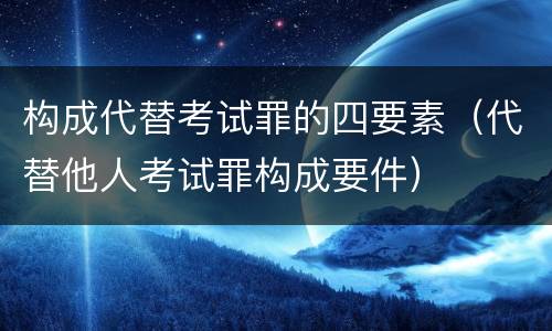 构成代替考试罪的四要素（代替他人考试罪构成要件）