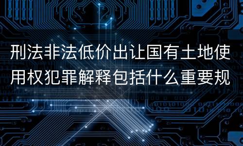 刑法非法低价出让国有土地使用权犯罪解释包括什么重要规定