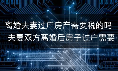 离婚夫妻过户房产需要税的吗 夫妻双方离婚后房子过户需要什么税
