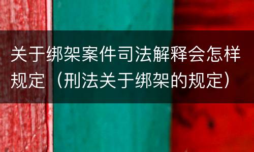 关于绑架案件司法解释会怎样规定（刑法关于绑架的规定）