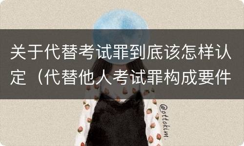 关于代替考试罪到底该怎样认定（代替他人考试罪构成要件有何规定）