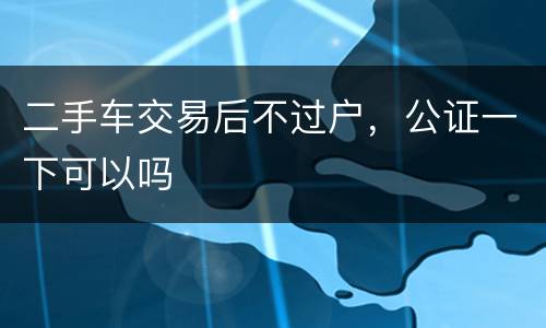二手车交易后不过户，公证一下可以吗