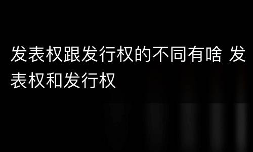 发表权跟发行权的不同有啥 发表权和发行权