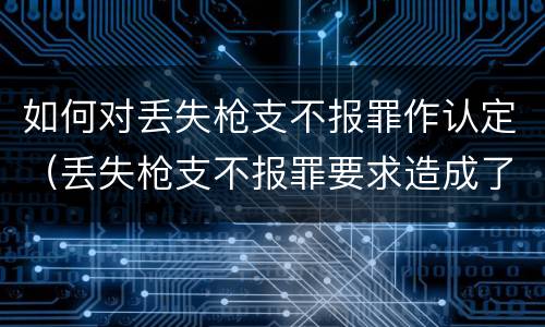 如何对丢失枪支不报罪作认定（丢失枪支不报罪要求造成了严重后果的才构成犯罪）