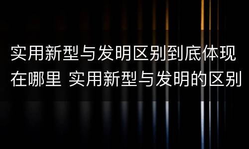 实用新型与发明区别到底体现在哪里 实用新型与发明的区别
