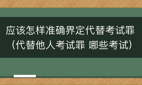应该怎样准确界定代替考试罪（代替他人考试罪 哪些考试）