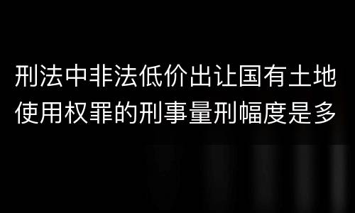 刑法中非法低价出让国有土地使用权罪的刑事量刑幅度是多少