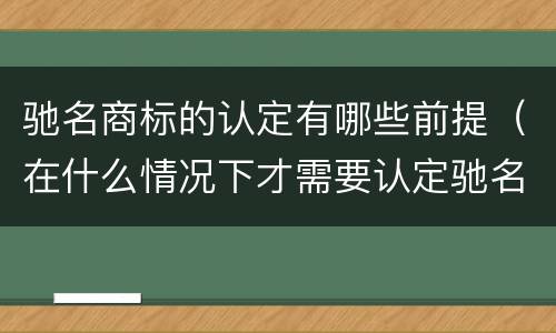 驰名商标的认定有哪些前提（在什么情况下才需要认定驰名商标）