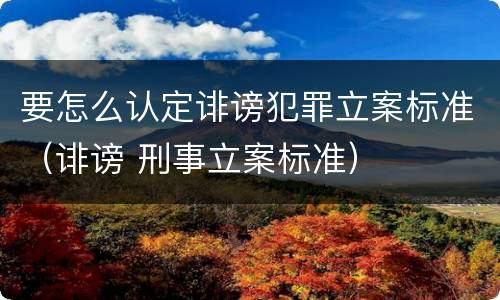 要怎么认定诽谤犯罪立案标准（诽谤 刑事立案标准）