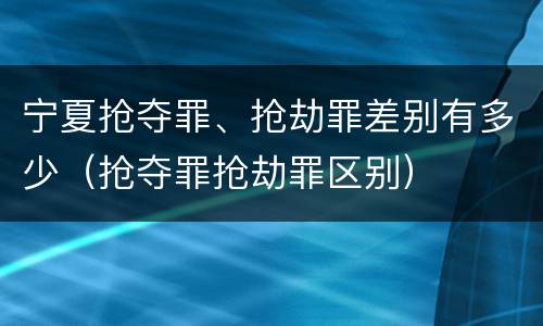 宁夏抢夺罪、抢劫罪差别有多少（抢夺罪抢劫罪区别）