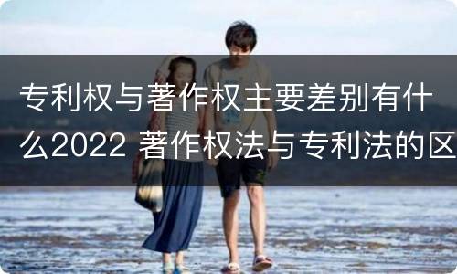 专利权与著作权主要差别有什么2022 著作权法与专利法的区别