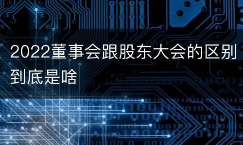 2022董事会跟股东大会的区别到底是啥