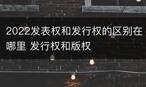 2022发表权和发行权的区别在哪里 发行权和版权