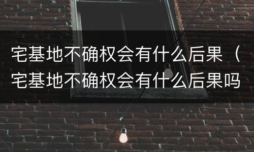 宅基地不确权会有什么后果（宅基地不确权会有什么后果吗）