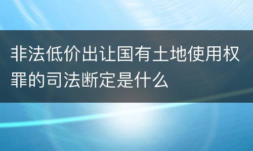 非法低价出让国有土地使用权罪的司法断定是什么
