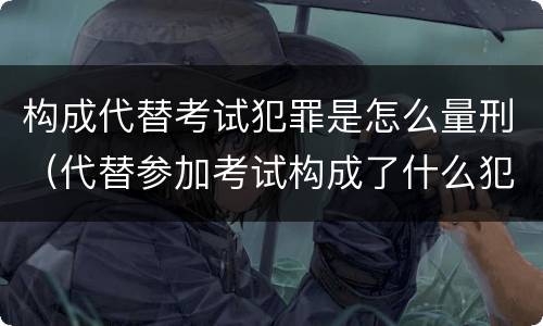构成代替考试犯罪是怎么量刑（代替参加考试构成了什么犯罪）