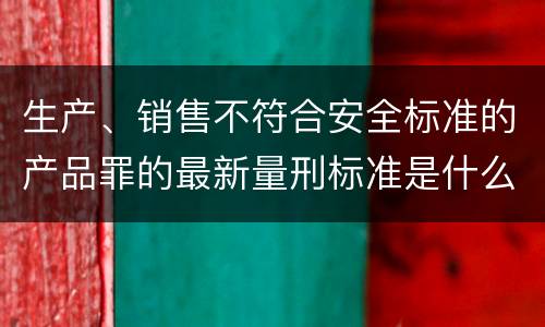 生产、销售不符合安全标准的产品罪的最新量刑标准是什么