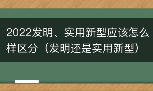 2022发明、实用新型应该怎么样区分（发明还是实用新型）