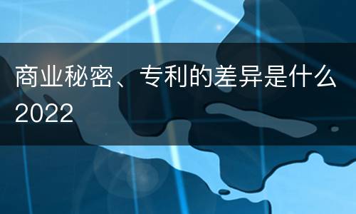商业秘密、专利的差异是什么2022
