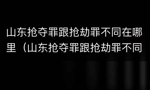 山东抢夺罪跟抢劫罪不同在哪里（山东抢夺罪跟抢劫罪不同在哪里判）