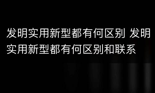 发明实用新型都有何区别 发明实用新型都有何区别和联系