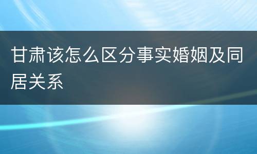 甘肃该怎么区分事实婚姻及同居关系