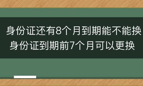 身份证还有8个月到期能不能换 身份证到期前7个月可以更换吗