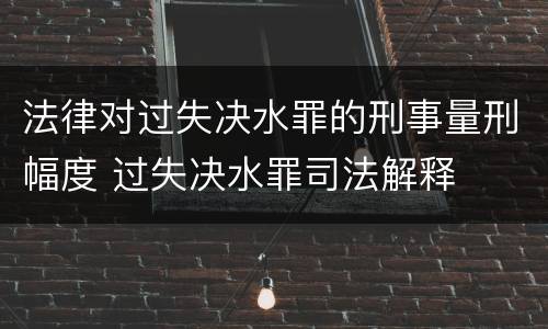 法律对过失决水罪的刑事量刑幅度 过失决水罪司法解释