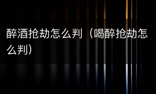 醉酒抢劫怎么判（喝醉抢劫怎么判）
