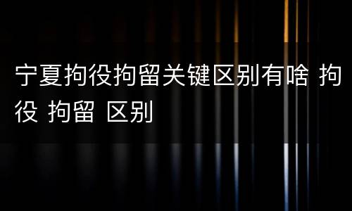 宁夏拘役拘留关键区别有啥 拘役 拘留 区别