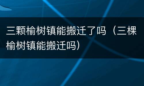 三颗榆树镇能搬迁了吗（三棵榆树镇能搬迁吗）