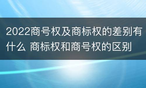 2022商号权及商标权的差别有什么 商标权和商号权的区别