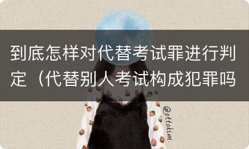 到底怎样对代替考试罪进行判定（代替别人考试构成犯罪吗）