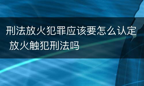 刑法放火犯罪应该要怎么认定 放火触犯刑法吗