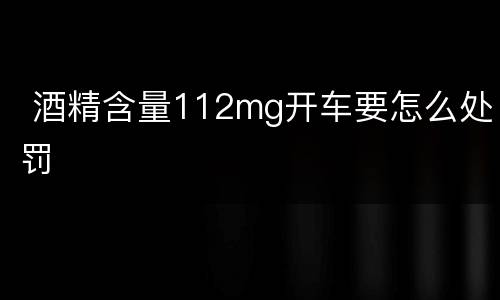  酒精含量112mg开车要怎么处罚
