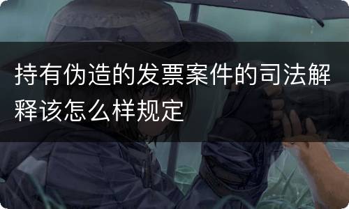 持有伪造的发票案件的司法解释该怎么样规定