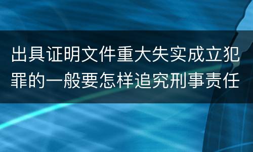 出具证明文件重大失实成立犯罪的一般要怎样追究刑事责任