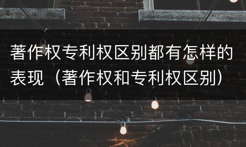 著作权专利权区别都有怎样的表现（著作权和专利权区别）