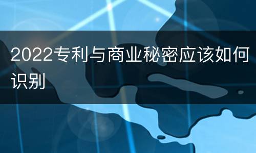 2022专利与商业秘密应该如何识别