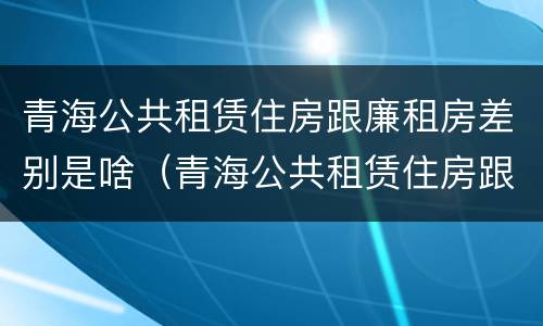 青海公共租赁住房跟廉租房差别是啥（青海公共租赁住房跟廉租房差别是啥呢）