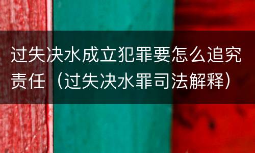 过失决水成立犯罪要怎么追究责任（过失决水罪司法解释）
