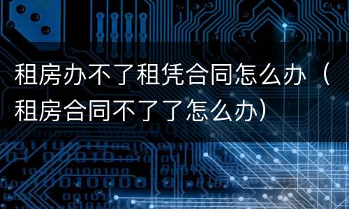 租房办不了租凭合同怎么办（租房合同不了了怎么办）
