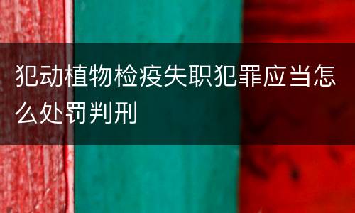 犯动植物检疫失职犯罪应当怎么处罚判刑