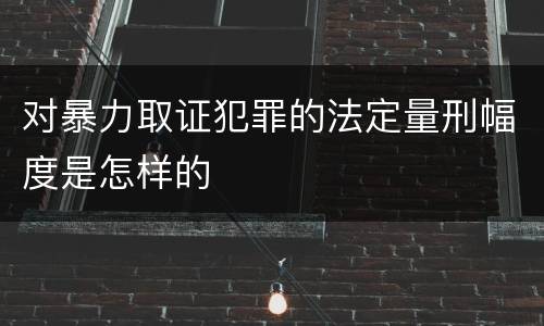 对暴力取证犯罪的法定量刑幅度是怎样的