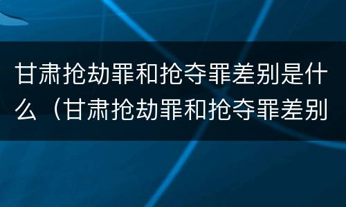 甘肃抢劫罪和抢夺罪差别是什么（甘肃抢劫罪和抢夺罪差别是什么呢）