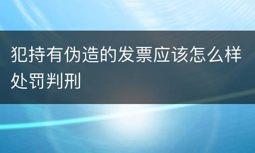 犯持有伪造的发票应该怎么样处罚判刑
