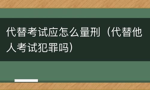 代替考试应怎么量刑（代替他人考试犯罪吗）