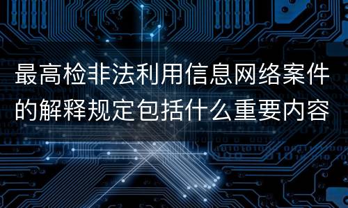 最高检非法利用信息网络案件的解释规定包括什么重要内容