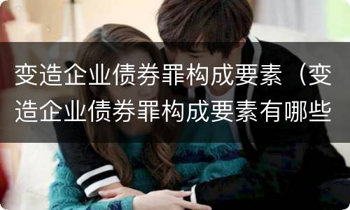 变造企业债券罪构成要素（变造企业债券罪构成要素有哪些）